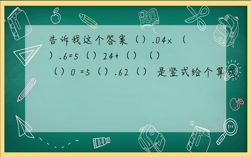 告诉我这个答案（）.04×（）.6=5（）24+（）（）（）0 =5（）.62（） 是竖式给个算式