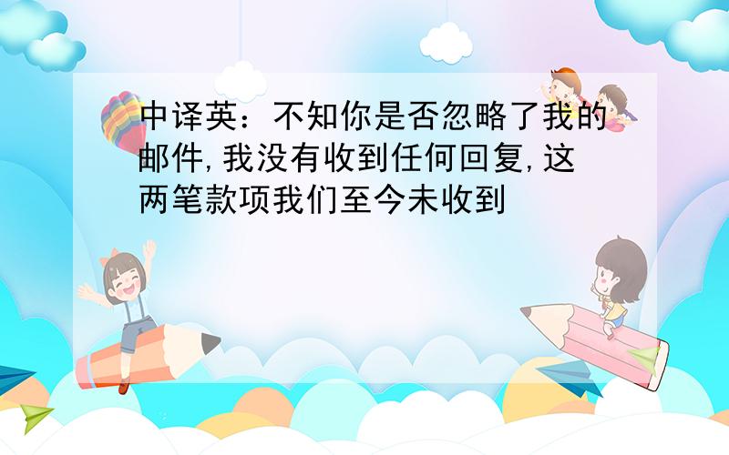 中译英：不知你是否忽略了我的邮件,我没有收到任何回复,这两笔款项我们至今未收到