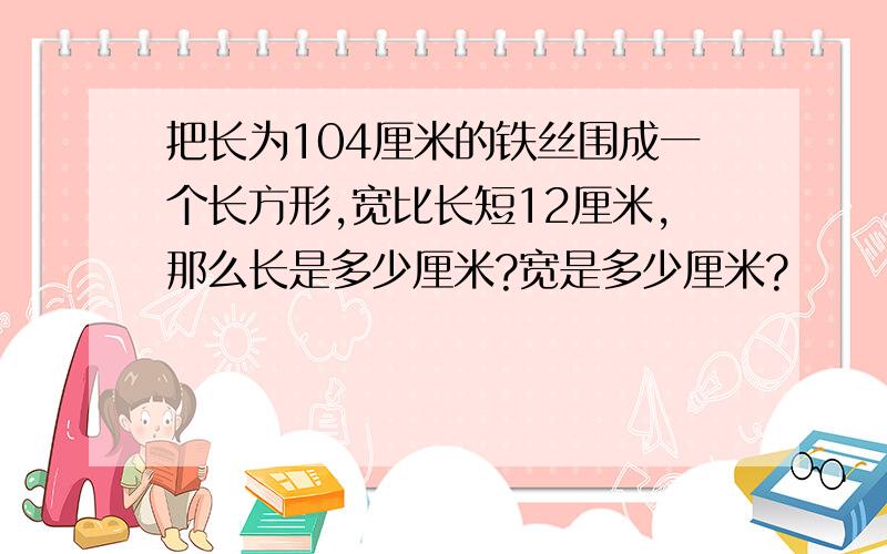 把长为104厘米的铁丝围成一个长方形,宽比长短12厘米,那么长是多少厘米?宽是多少厘米?