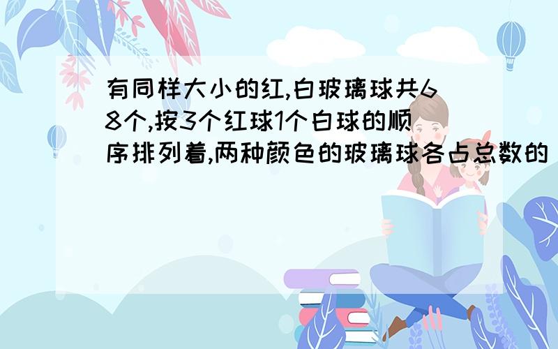 有同样大小的红,白玻璃球共68个,按3个红球1个白球的顺序排列着,两种颜色的玻璃球各占总数的（）,