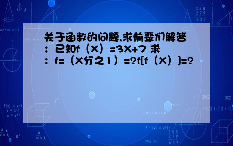 关于函数的问题,求前辈们解答：已知f（X）=3X+7 求：f=（X分之1）=?f[f（X）]=?