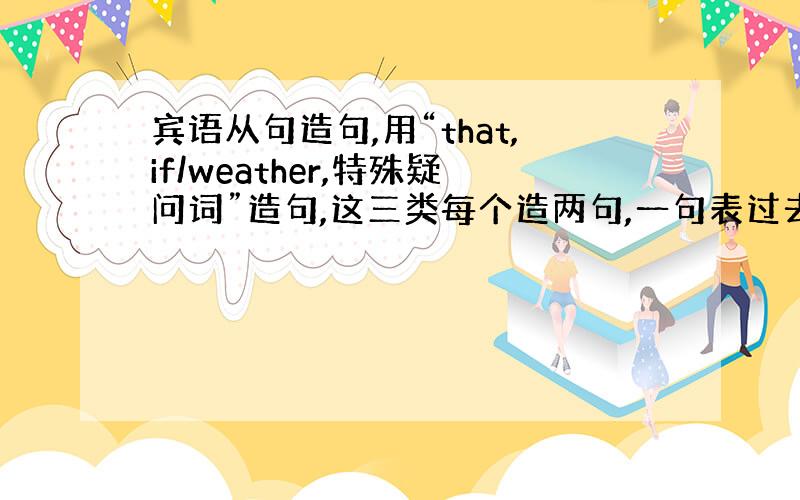 宾语从句造句,用“that,if/weather,特殊疑问词”造句,这三类每个造两句,一句表过去,一句表现在.）