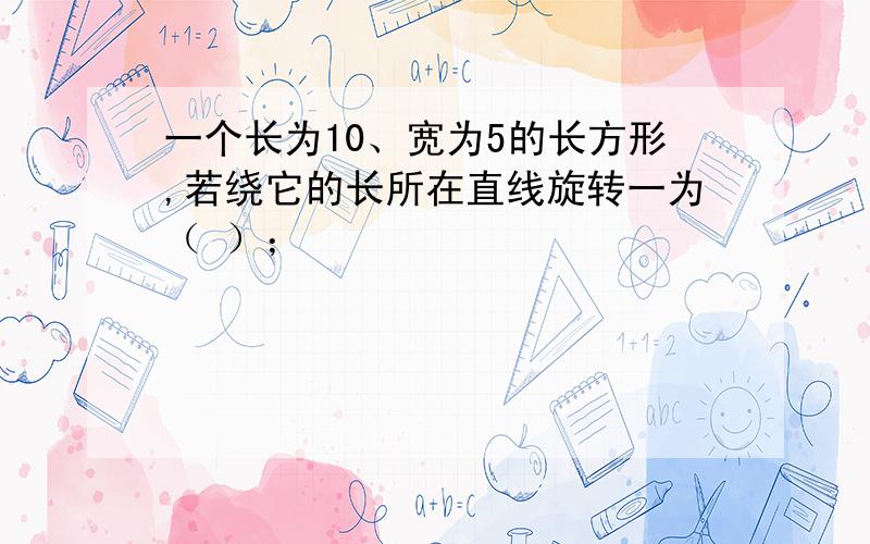 一个长为10、宽为5的长方形,若绕它的长所在直线旋转一为（ ）；