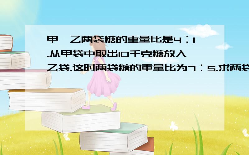 甲、乙两袋糖的重量比是4：1，从甲袋中取出10千克糖放入乙袋，这时两袋糖的重量比为7：5，求两袋糖的重量之和．