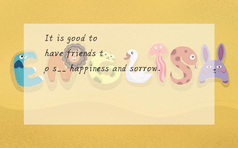 It is good to have friends to s__ happiness and sorrow.