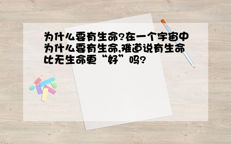 为什么要有生命?在一个宇宙中为什么要有生命,难道说有生命比无生命更“好”吗?