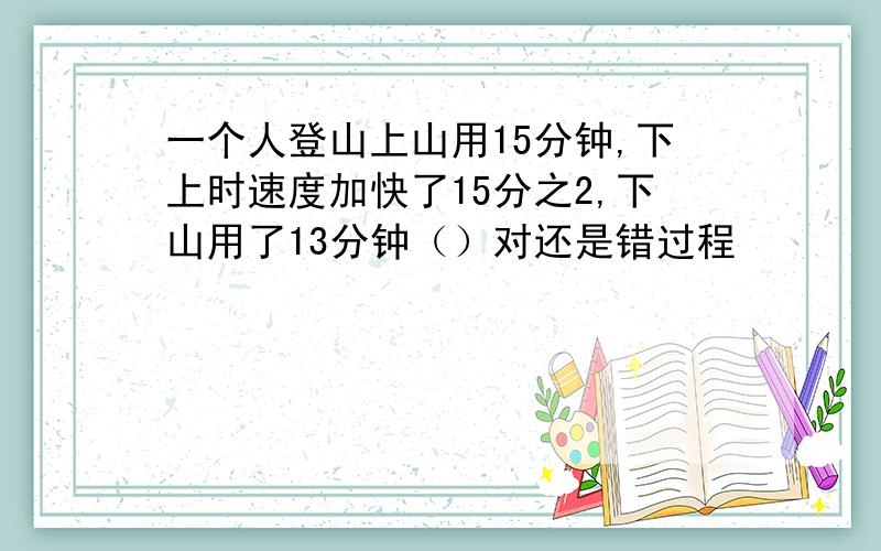 一个人登山上山用15分钟,下上时速度加快了15分之2,下山用了13分钟（）对还是错过程