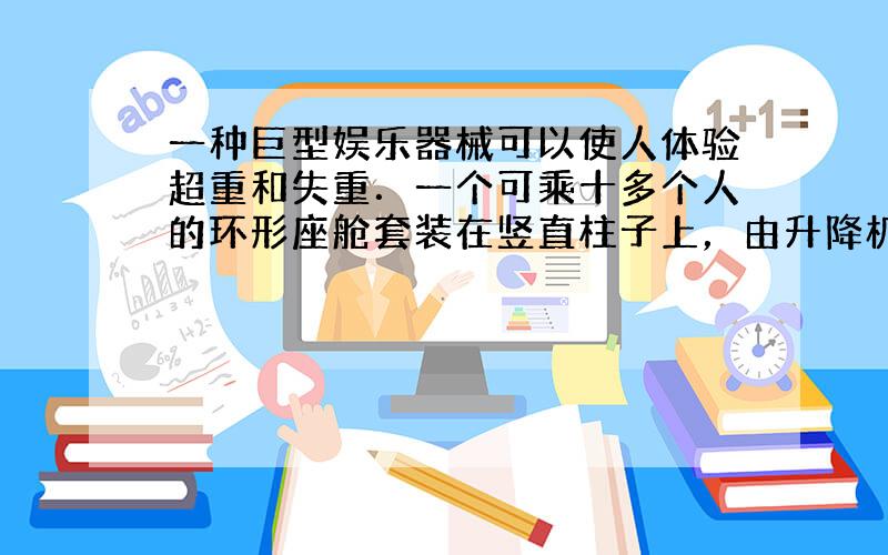 一种巨型娱乐器械可以使人体验超重和失重．一个可乘十多个人的环形座舱套装在竖直柱子上，由升降机送上几十米的高处，然后让座舱