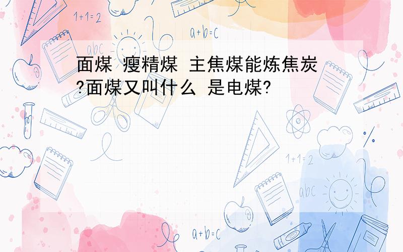 面煤 瘦精煤 主焦煤能炼焦炭?面煤又叫什么 是电煤?