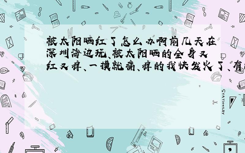 被太阳晒红了怎么办啊前几天在深圳海边玩、被太阳晒的全身又红又痒、一摸就痛、痒的我快发火了、有没有什么可用的药物可以搽一搽