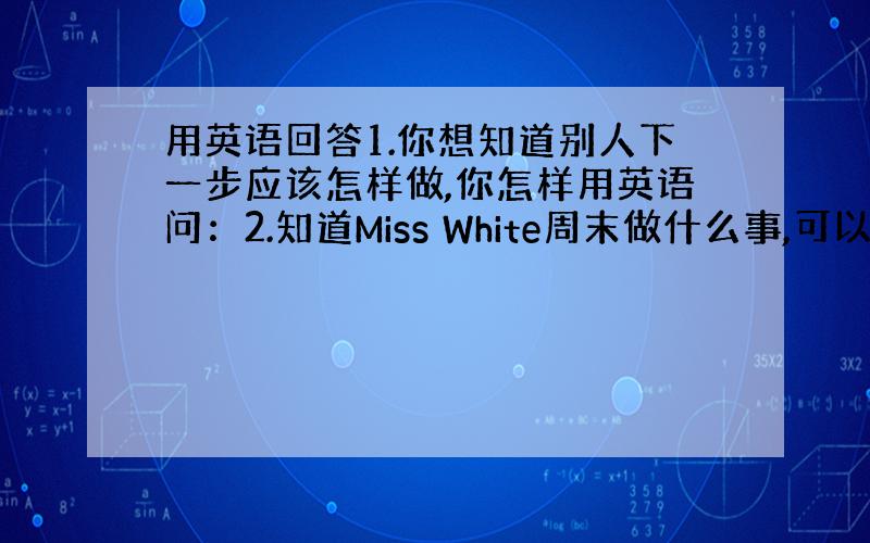 用英语回答1.你想知道别人下一步应该怎样做,你怎样用英语问：2.知道Miss White周末做什么事,可以问别人：3.你