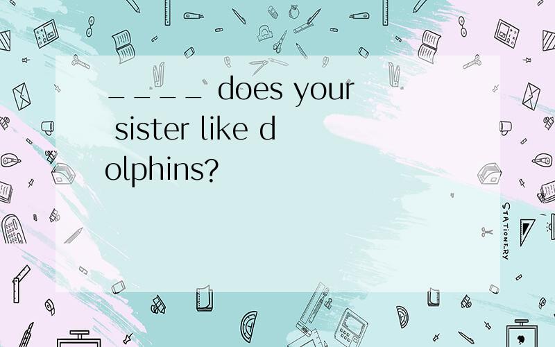 ____ does your sister like dolphins?