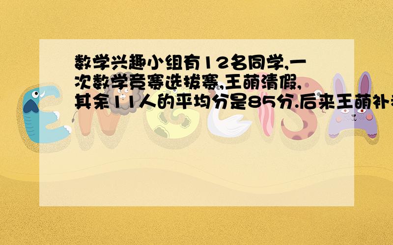 数学兴趣小组有12名同学,一次数学竞赛选拔赛,王萌清假,其余11人的平均分是85分.后来王萌补考,成绩比12人的平均成绩