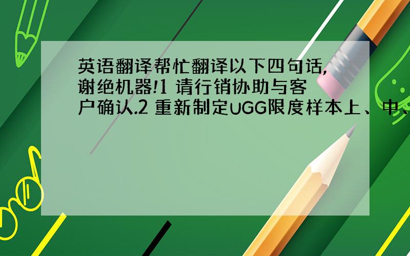 英语翻译帮忙翻译以下四句话,谢绝机器!1 请行销协助与客户确认.2 重新制定UGG限度样本上、中、下限色卡,严格依色样标