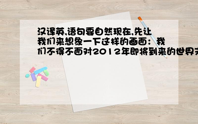 汉译英,语句要自然现在,先让我们来想象一下这样的画面：我们不得不面对2012年即将到来的世界末日,火山爆发,地震不断,海