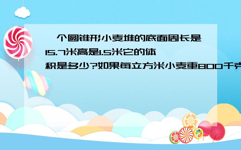 一个圆锥形小麦堆的底面周长是15.7米高是1.5米它的体积是多少?如果每立方米小麦重800千克,这堆小麦一共重多少吨、