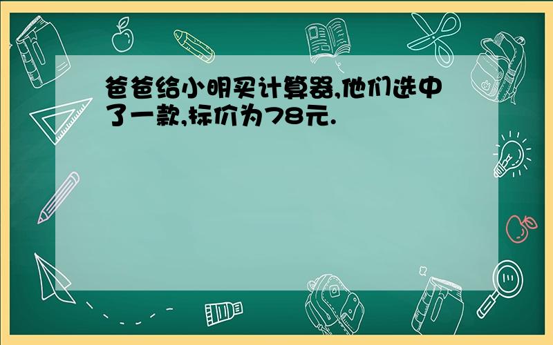 爸爸给小明买计算器,他们选中了一款,标价为78元.