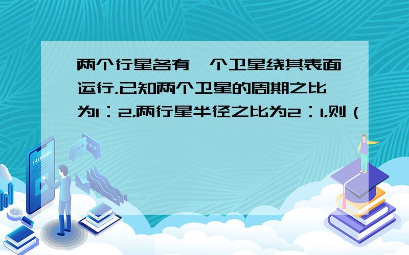 两个行星各有一个卫星绕其表面运行，已知两个卫星的周期之比为1：2，两行星半径之比为2：1，则（　　）