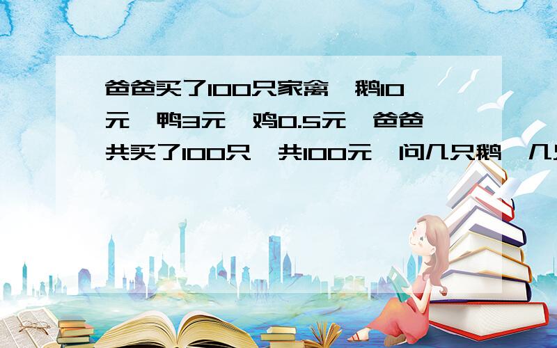 爸爸买了100只家禽,鹅10元,鸭3元,鸡0.5元,爸爸共买了100只,共100元,问几只鹅,几只鸭,几只鸡