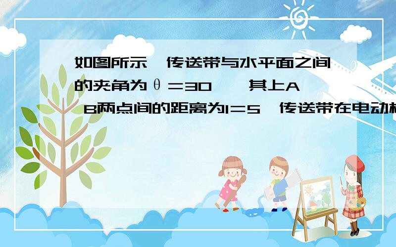 如图所示,传送带与水平面之间的夹角为θ＝30°,其上A、 B两点间的距离为l＝5,传送带在电动机的带动下以