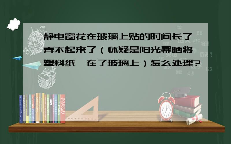 静电窗花在玻璃上贴的时间长了弄不起来了（怀疑是阳光暴晒将塑料纸黏在了玻璃上）怎么处理?