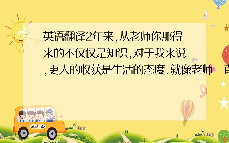 英语翻译2年来,从老师你那得来的不仅仅是知识,对于我来说,更大的收获是生活的态度.就像老师一直所说的那句话 ,梦想有多大