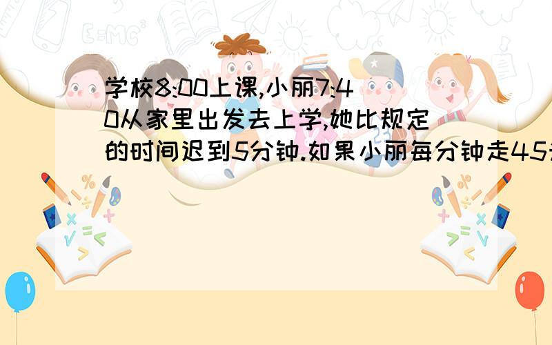 学校8:00上课,小丽7:40从家里出发去上学,她比规定的时间迟到5分钟.如果小丽每分钟走45米,她家离学校有远