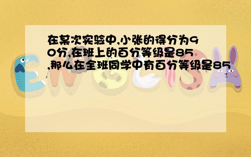 在某次实验中,小张的得分为90分,在班上的百分等级是85,那么在全班同学中有百分等级是85