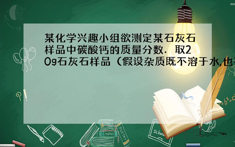 某化学兴趣小组欲测定某石灰石样品中碳酸钙的质量分数．取20g石灰石样品（假设杂质既不溶于水,也不与其他物质反应）,向其中