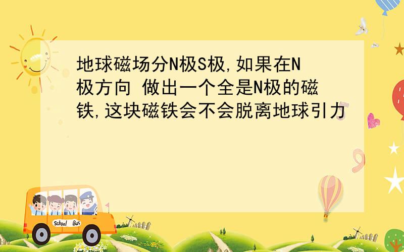 地球磁场分N极S极,如果在N极方向 做出一个全是N极的磁铁,这块磁铁会不会脱离地球引力