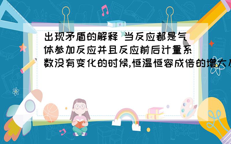 出现矛盾的解释 当反应都是气体参加反应并且反应前后计量系数没有变化的时候,恒温恒容成倍的增大反应物的量,从浓度的角度考虑