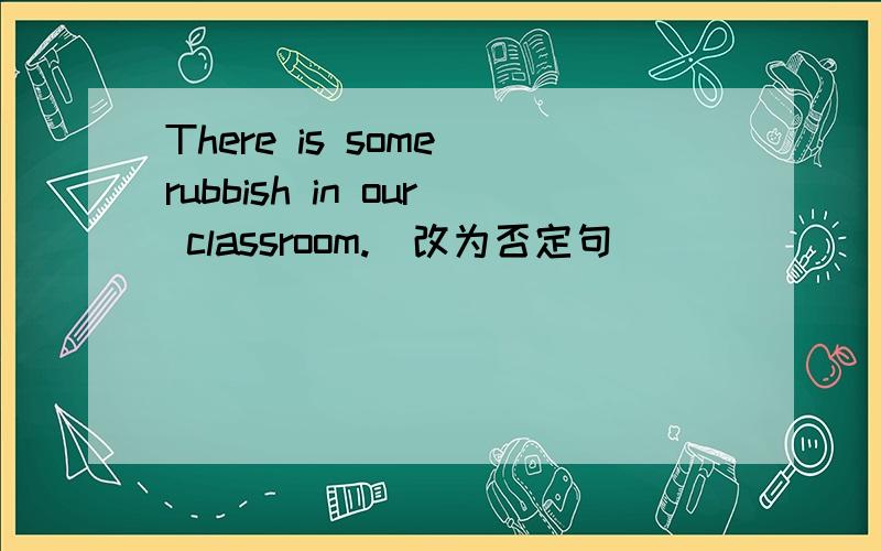 There is some rubbish in our classroom.(改为否定句）