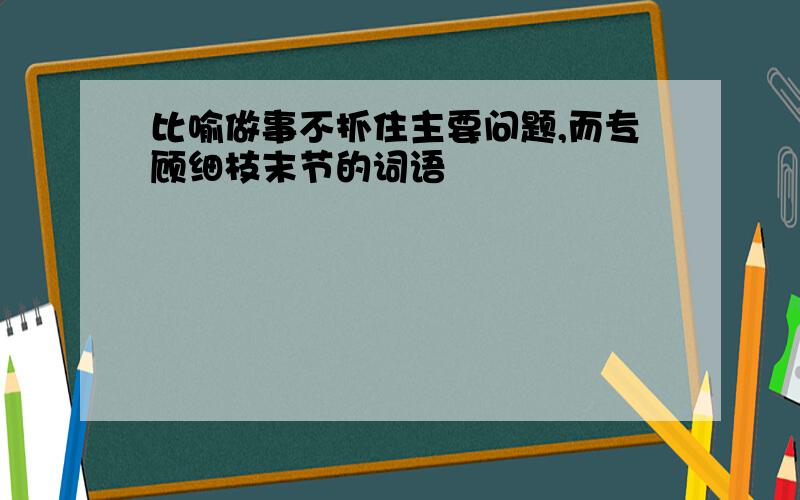 比喻做事不抓住主要问题,而专顾细枝末节的词语