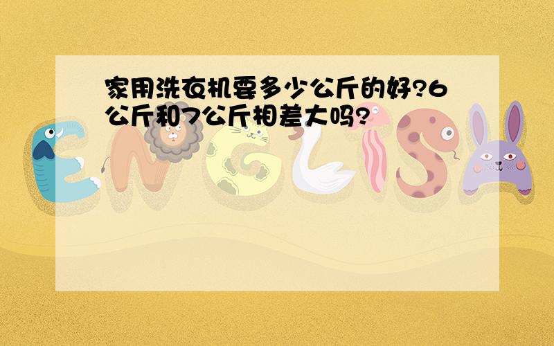 家用洗衣机要多少公斤的好?6公斤和7公斤相差大吗?