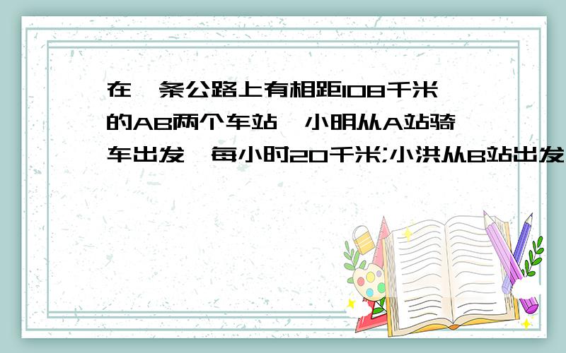 在一条公路上有相距108千米的AB两个车站,小明从A站骑车出发,每小时20千米;小洪从B站出发,每小时行4千米,两