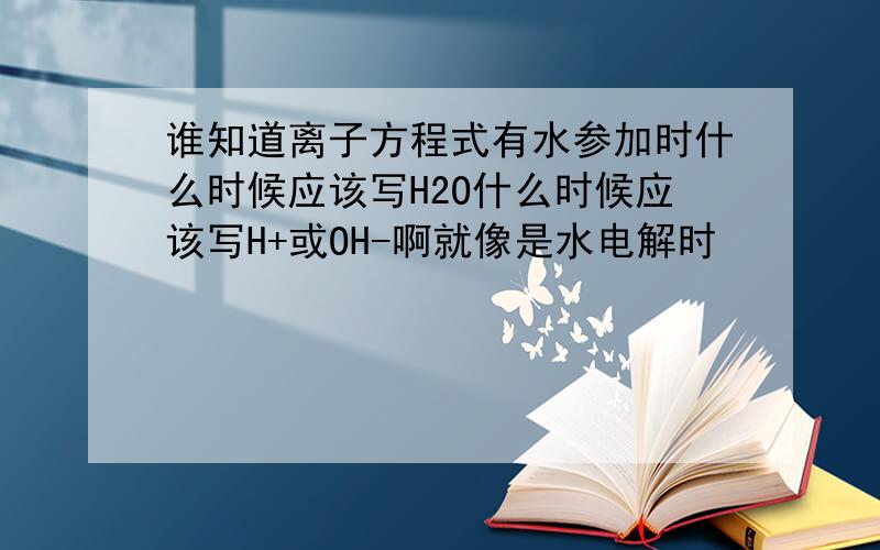 谁知道离子方程式有水参加时什么时候应该写H2O什么时候应该写H+或OH-啊就像是水电解时