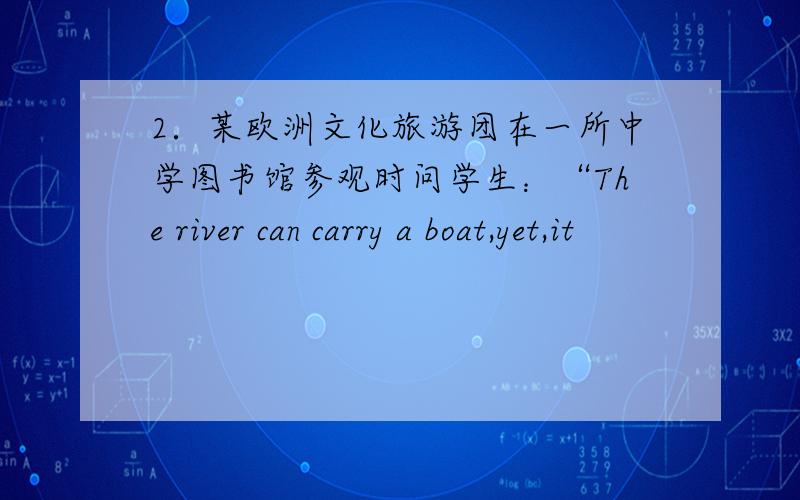 2．某欧洲文化旅游团在一所中学图书馆参观时问学生：“The river can carry a boat,yet,it