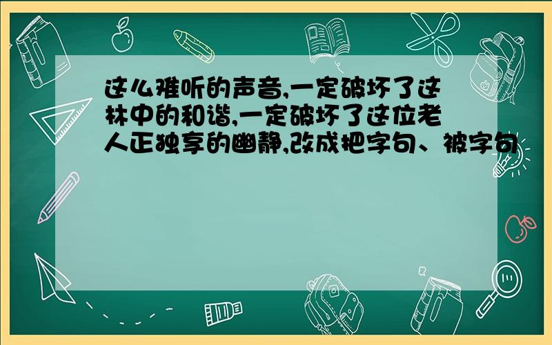 这么难听的声音,一定破坏了这林中的和谐,一定破坏了这位老人正独享的幽静,改成把字句、被字句