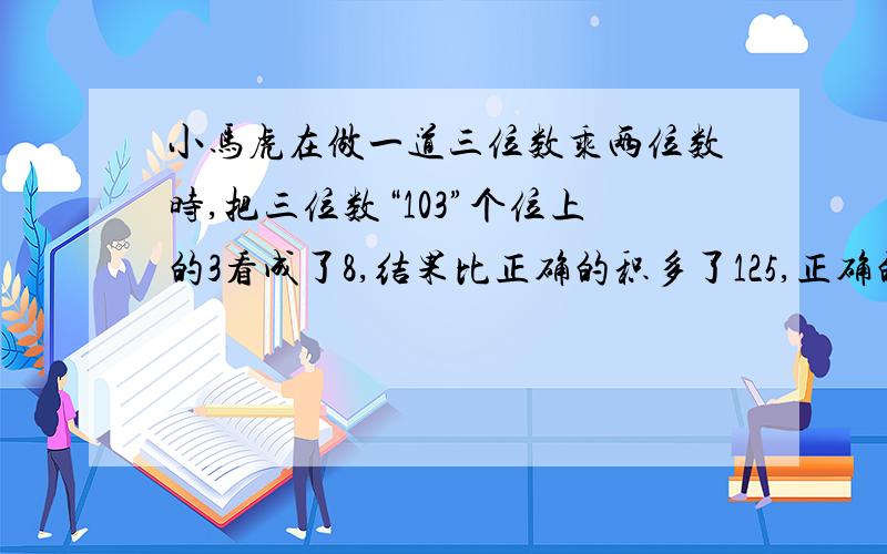 小马虎在做一道三位数乘两位数时,把三位数“103”个位上的3看成了8,结果比正确的积多了125,正确的积多少