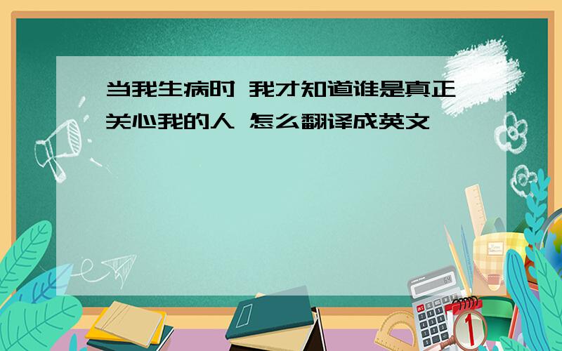 当我生病时 我才知道谁是真正关心我的人 怎么翻译成英文