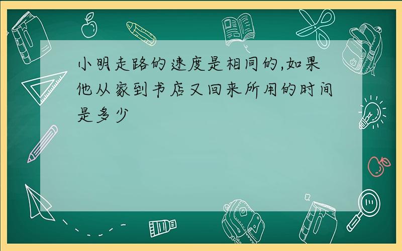 小明走路的速度是相同的,如果他从家到书店又回来所用的时间是多少