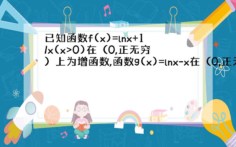 已知函数f(x)=lnx+1/x(x>0)在（0,正无穷）上为增函数,函数g(x)=lnx-x在（0,正无穷）上为减函数