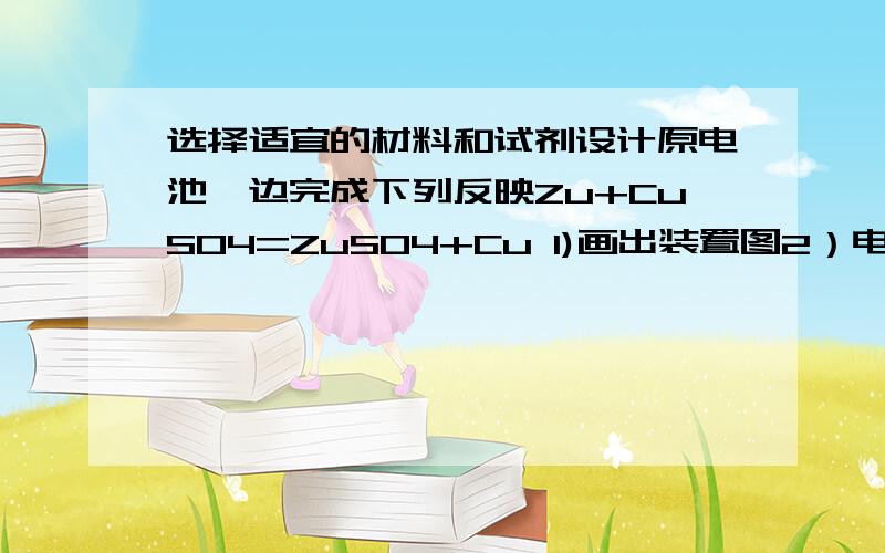 选择适宜的材料和试剂设计原电池一边完成下列反映Zu+CuSO4=ZuSO4+Cu 1)画出装置图2）电极材料和电解质各是