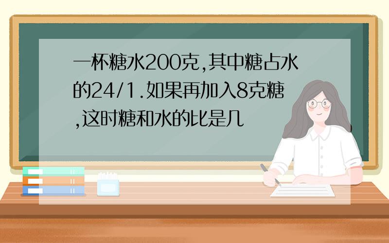 一杯糖水200克,其中糖占水的24/1.如果再加入8克糖,这时糖和水的比是几