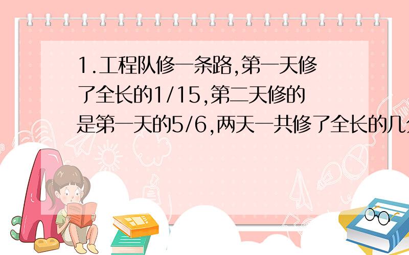 1.工程队修一条路,第一天修了全长的1/15,第二天修的是第一天的5/6,两天一共修了全长的几分之几?2.甲和乙两车同时