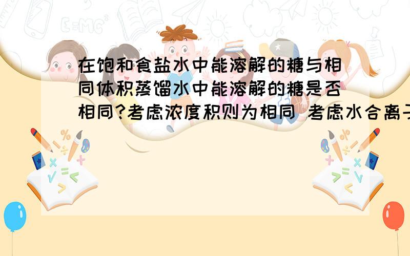 在饱和食盐水中能溶解的糖与相同体积蒸馏水中能溶解的糖是否相同?考虑浓度积则为相同 考虑水合离子则