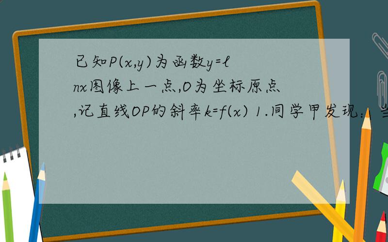 已知P(x,y)为函数y=lnx图像上一点,O为坐标原点,记直线OP的斜率k=f(x) 1.同学甲发现：当点P从左向右运