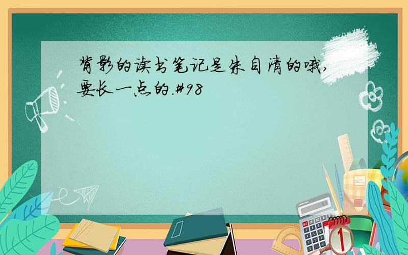 背影的读书笔记是朱自清的哦,要长一点的.#98