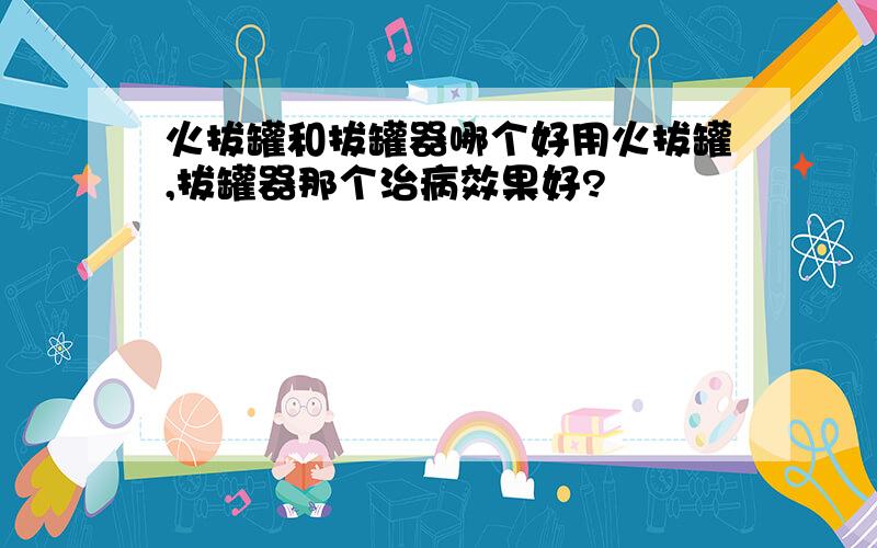 火拔罐和拔罐器哪个好用火拔罐,拔罐器那个治病效果好?