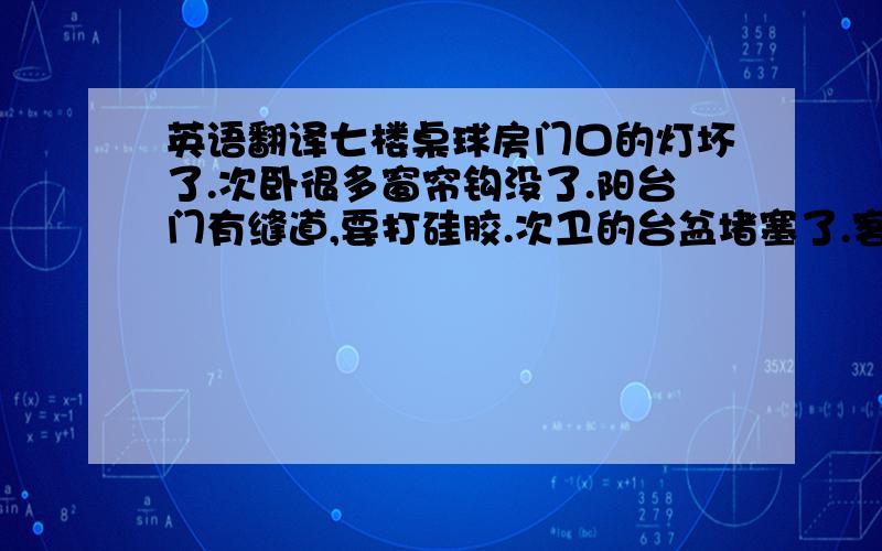 英语翻译七楼桌球房门口的灯坏了.次卧很多窗帘钩没了.阳台门有缝道,要打硅胶.次卫的台盆堵塞了.客厅和卧室的墙纸脱落了,天